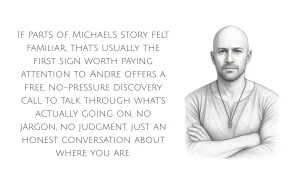 If parts of Michael's story felt familiar, that's usually the first sign worth paying attention to. Andre offers a free, no-pressure discovery call to talk through what's actually going on, no jargon, no judgment, just an honest conversation about where you are.